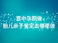 晋中孕期做胎儿亲子鉴定去哪里做