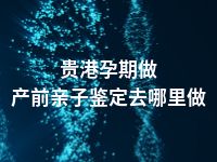 贵港孕期做产前亲子鉴定去哪里做