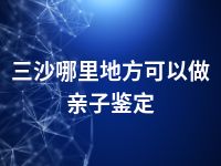 三沙哪里地方可以做亲子鉴定