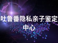 吐鲁番隐私亲子鉴定中心