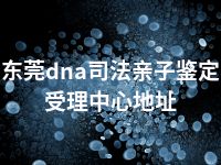 东莞dna司法亲子鉴定受理中心地址