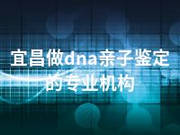 宜昌做dna亲子鉴定的专业机构