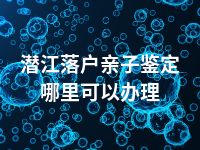 潜江落户亲子鉴定哪里可以办理