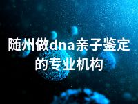 随州做dna亲子鉴定的专业机构