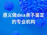 遵义做dna亲子鉴定的专业机构