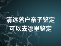 清远落户亲子鉴定可以去哪里鉴定