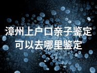 漳州上户口亲子鉴定可以去哪里鉴定