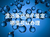 清远落户亲子鉴定哪里可以办理