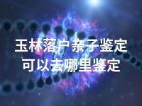 玉林落户亲子鉴定可以去哪里鉴定