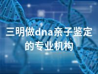 三明做dna亲子鉴定的专业机构