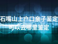 石嘴山上户口亲子鉴定可以去哪里鉴定