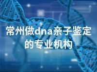 常州做dna亲子鉴定的专业机构