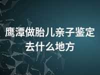 鹰潭做胎儿亲子鉴定去什么地方