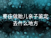 枣庄做胎儿亲子鉴定去什么地方