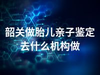 韶关做胎儿亲子鉴定去什么机构做