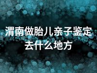 渭南做胎儿亲子鉴定去什么地方