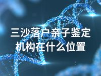 三沙落户亲子鉴定机构在什么位置