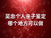 吴忠个人亲子鉴定哪个地方可以做