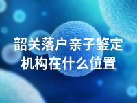 韶关落户亲子鉴定机构在什么位置