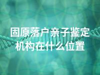 固原落户亲子鉴定机构在什么位置