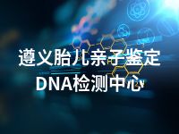 遵义胎儿亲子鉴定DNA检测中心