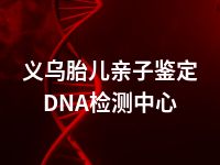 义乌胎儿亲子鉴定DNA检测中心