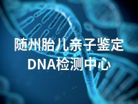 随州胎儿亲子鉴定DNA检测中心