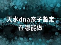 天水dna亲子鉴定在哪能做