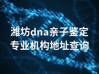 潍坊dna亲子鉴定专业机构地址查询