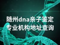 随州dna亲子鉴定专业机构地址查询