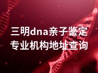 三明dna亲子鉴定专业机构地址查询