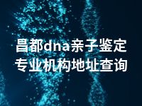 昌都dna亲子鉴定专业机构地址查询