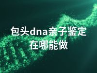 包头dna亲子鉴定在哪能做