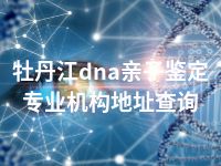 牡丹江dna亲子鉴定专业机构地址查询