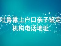 吐鲁番上户口亲子鉴定机构电话地址