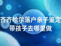 齐齐哈尔落户亲子鉴定带孩子去哪里做