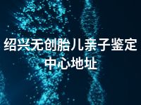 绍兴无创胎儿亲子鉴定中心地址