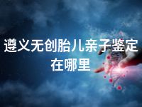 遵义无创胎儿亲子鉴定在哪里