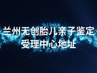 兰州无创胎儿亲子鉴定受理中心地址