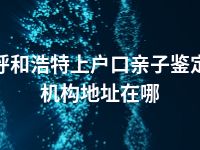 呼和浩特上户口亲子鉴定机构地址在哪