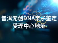 普洱无创DNA亲子鉴定受理中心地址