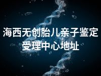 海西无创胎儿亲子鉴定受理中心地址