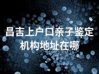 昌吉上户口亲子鉴定机构地址在哪