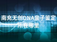 南充无创DNA亲子鉴定所在哪里