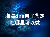 湘潭dna亲子鉴定在哪里可以做