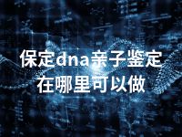 保定dna亲子鉴定在哪里可以做