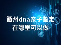 衢州dna亲子鉴定在哪里可以做