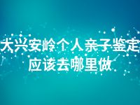 大兴安岭个人亲子鉴定应该去哪里做