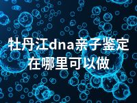 牡丹江dna亲子鉴定在哪里可以做