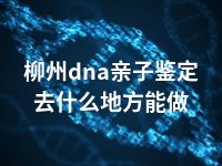 柳州dna亲子鉴定去什么地方能做